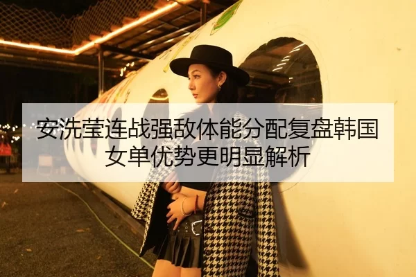 安洗莹连战强敌体能分配复盘韩国女单优势更明显解析