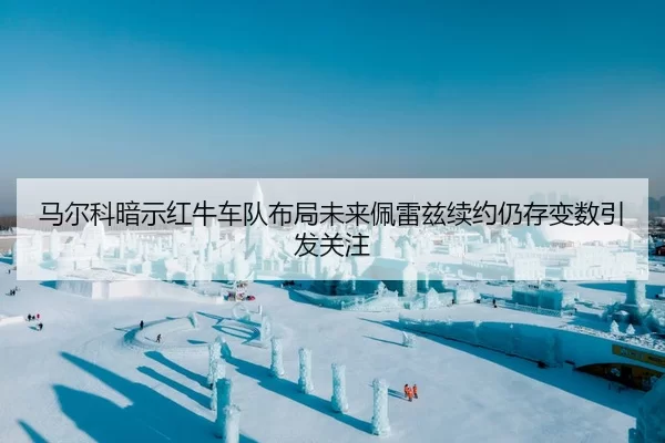 马尔科暗示红牛车队布局未来佩雷兹续约仍存变数引发关注