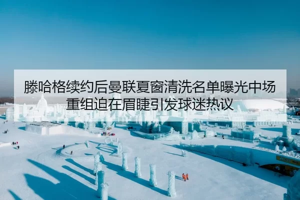 滕哈格续约后曼联夏窗清洗名单曝光中场重组迫在眉睫引发球迷热议