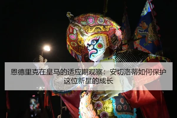 恩德里克在皇马的适应期观察：安切洛蒂如何保护这位新星的成长