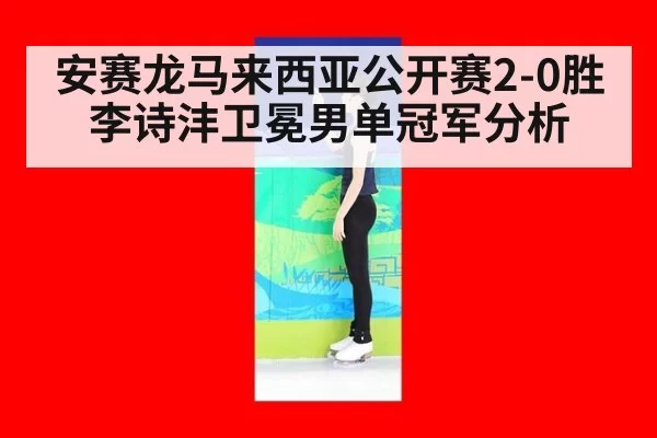 安赛龙马来西亚公开赛2-0胜李诗沣卫冕男单冠军分析