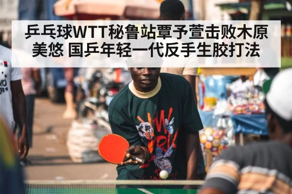 乒乓球WTT秘鲁站覃予萱击败木原美悠 国乒年轻一代反手生胶打法