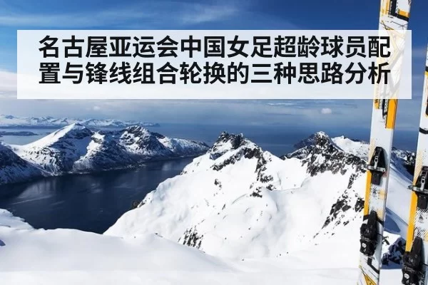名古屋亚运会中国女足超龄球员配置与锋线组合轮换的三种思路分析